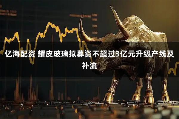 亿海配资 耀皮玻璃拟募资不超过3亿元升级产线及补流