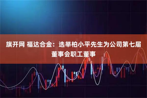 旗开网 福达合金：选举柏小平先生为公司第七届董事会职工董事