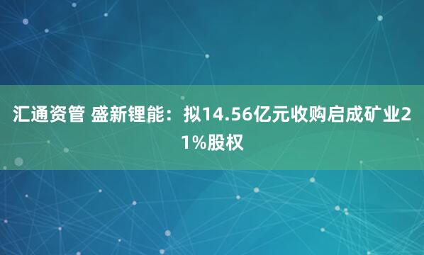 汇通资管 盛新锂能：拟14.56亿元收购启成矿业21%股权