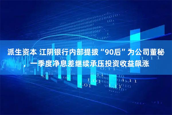 派生资本 江阴银行内部提拔“90后”为公司董秘，一季度净息差继续承压投资收益飙涨
