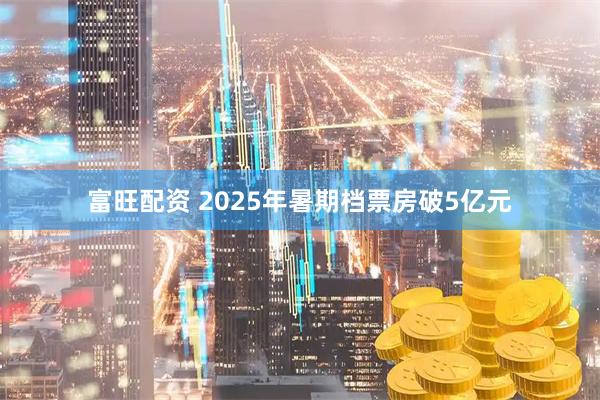 富旺配资 2025年暑期档票房破5亿元