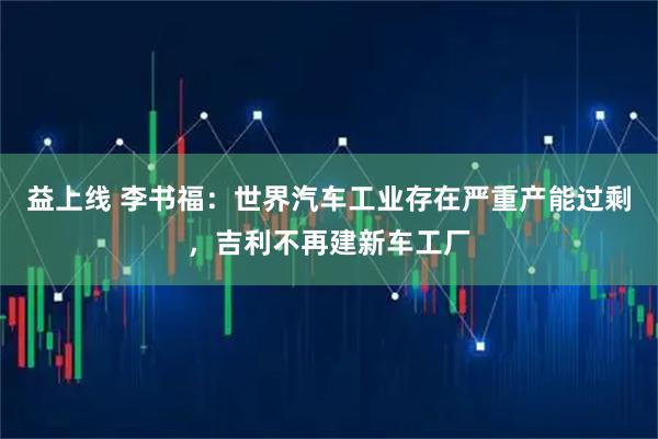 益上线 李书福：世界汽车工业存在严重产能过剩，吉利不再建新车工厂