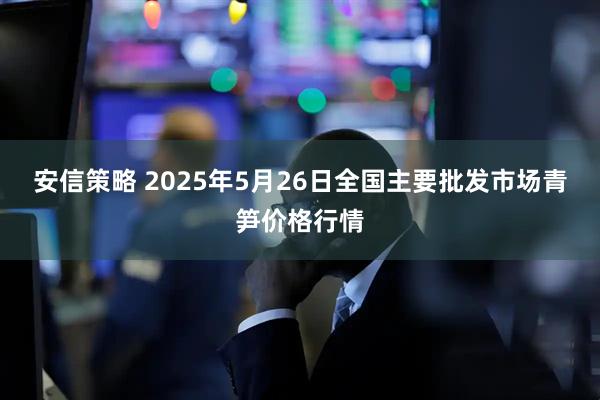 安信策略 2025年5月26日全国主要批发市场青笋价格行情