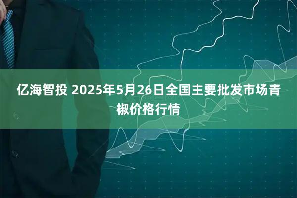 亿海智投 2025年5月26日全国主要批发市场青椒价格行情