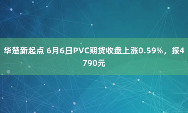 华楚新起点 6月6日PVC期货收盘上涨0.59%，报4790元