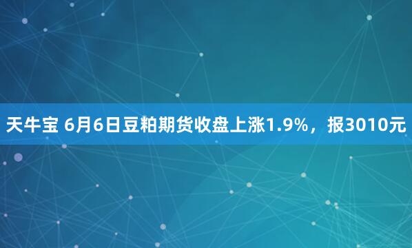 天牛宝 6月6日豆粕期货收盘上涨1.9%，报3010元