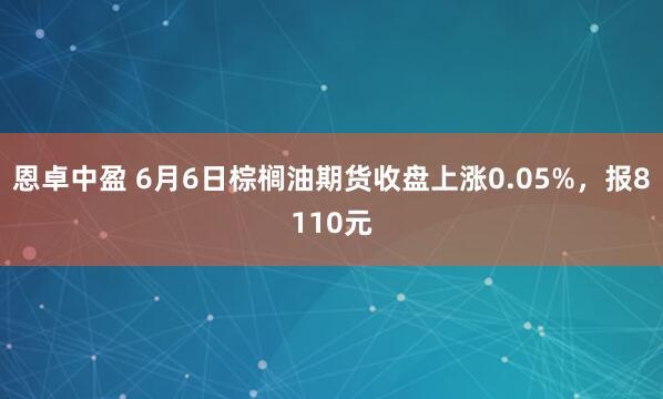恩卓中盈 6月6日棕榈油期货收盘上涨0.05%，报8110元