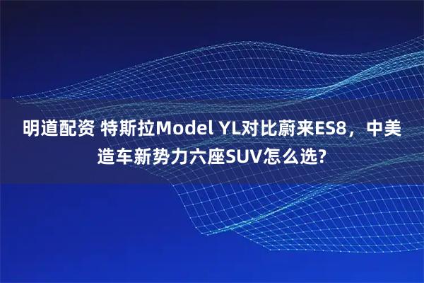 明道配资 特斯拉Model YL对比蔚来ES8，中美造车新势力六座SUV怎么选?