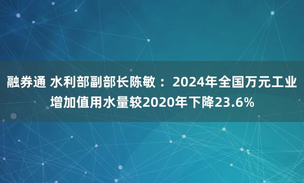 融券通 水利部副部长陈敏 ：2024年全国万元工业增加值用水量较2020年下降23.6%