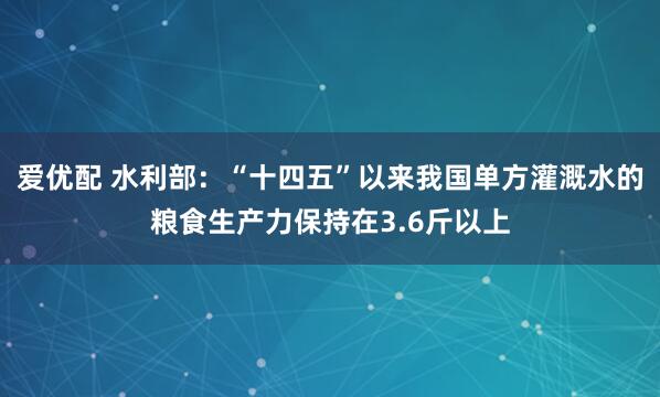 爱优配 水利部：“十四五”以来我国单方灌溉水的粮食生产力保持在3.6斤以上