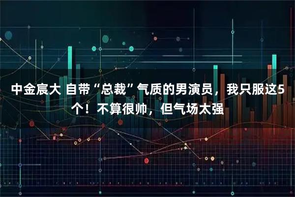 中金宸大 自带“总裁”气质的男演员，我只服这5个！不算很帅，但气场太强