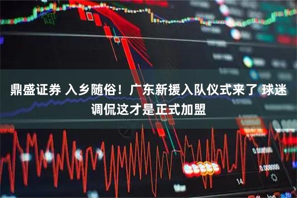 鼎盛证券 入乡随俗！广东新援入队仪式来了 球迷调侃这才是正式加盟