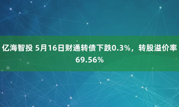 亿海智投 5月16日财通转债下跌0.3%，转股溢价率69.56%
