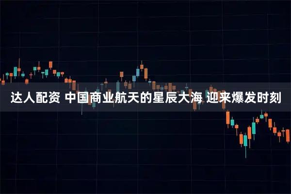 达人配资 中国商业航天的星辰大海 迎来爆发时刻