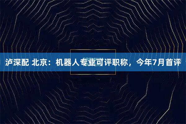 泸深配 北京：机器人专业可评职称，今年7月首评