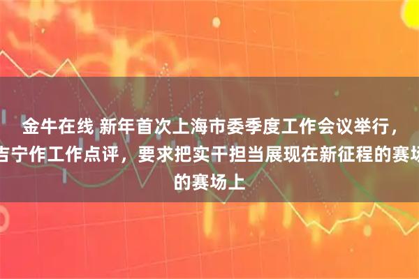 金牛在线 新年首次上海市委季度工作会议举行，陈吉宁作工作点评，要求把实干担当展现在新征程的赛场上