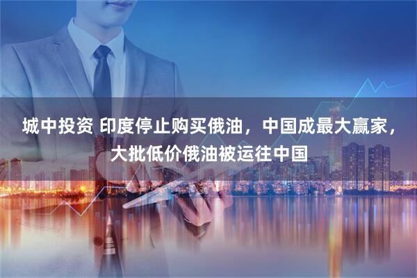 城中投资 印度停止购买俄油，中国成最大赢家，大批低价俄油被运往中国