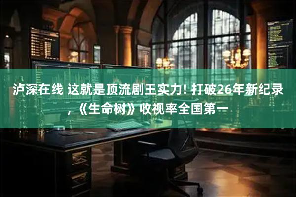泸深在线 这就是顶流剧王实力! 打破26年新纪录, 《生命树》收视率全国第一