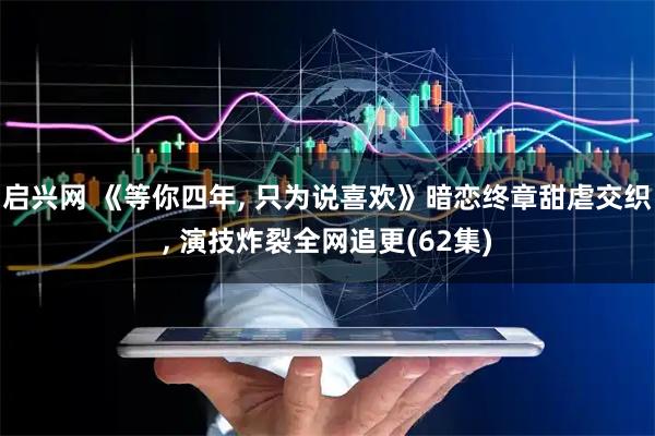 启兴网 《等你四年, 只为说喜欢》暗恋终章甜虐交织, 演技炸裂全网追更(62集)
