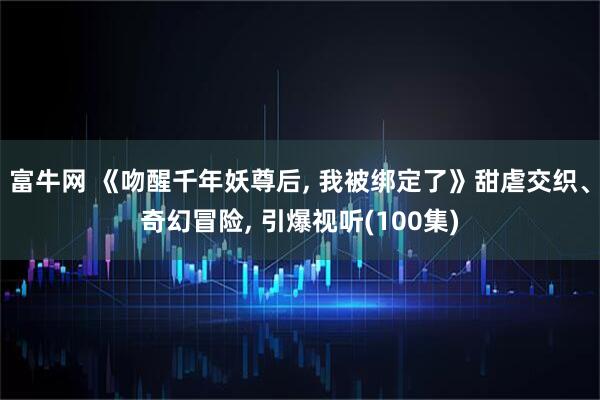 富牛网 《吻醒千年妖尊后, 我被绑定了》甜虐交织、奇幻冒险, 引爆视听(100集)