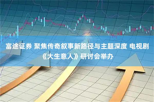 富途证券 聚焦传奇叙事新路径与主题深度 电视剧《大生意人》研讨会举办