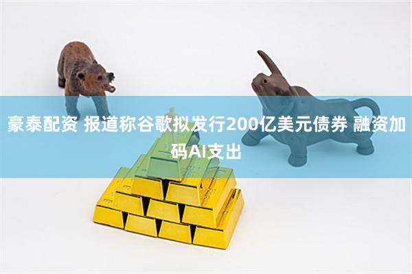 豪泰配资 报道称谷歌拟发行200亿美元债券 融资加码AI支出
