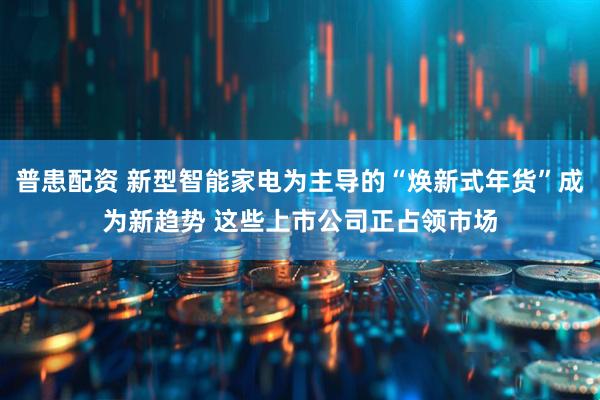 普患配资 新型智能家电为主导的“焕新式年货”成为新趋势 这些上市公司正占领市场