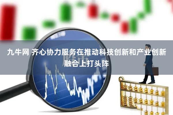 九牛网 齐心协力服务在推动科技创新和产业创新融合上打头阵