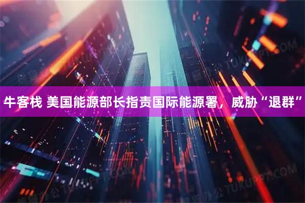 牛客栈 美国能源部长指责国际能源署，威胁“退群”