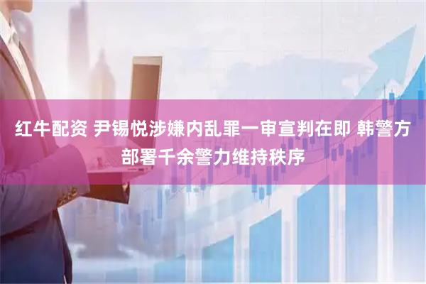 红牛配资 尹锡悦涉嫌内乱罪一审宣判在即 韩警方部署千余警力维持秩序