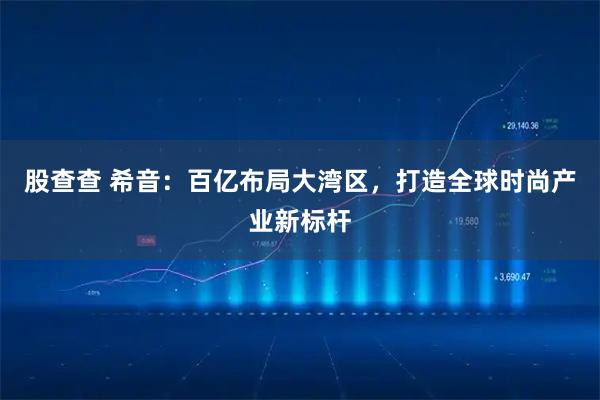 股查查 希音：百亿布局大湾区，打造全球时尚产业新标杆