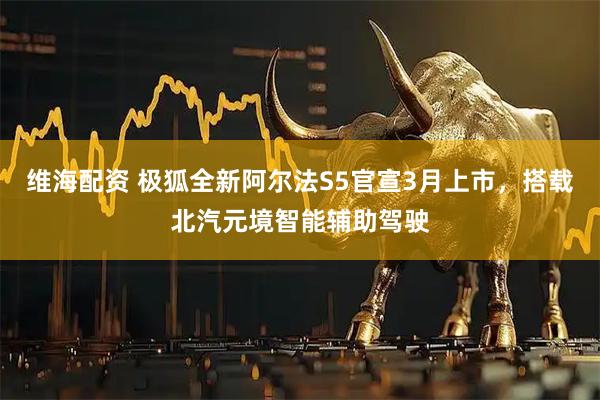 维海配资 极狐全新阿尔法S5官宣3月上市，搭载北汽元境智能辅助驾驶