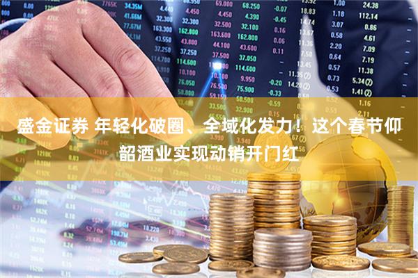 盛金证券 年轻化破圈、全域化发力！这个春节仰韶酒业实现动销开门红
