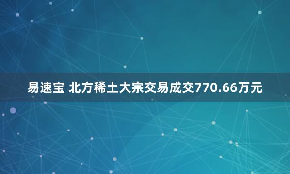 易速宝 北方稀土大宗交易成交770.66万元