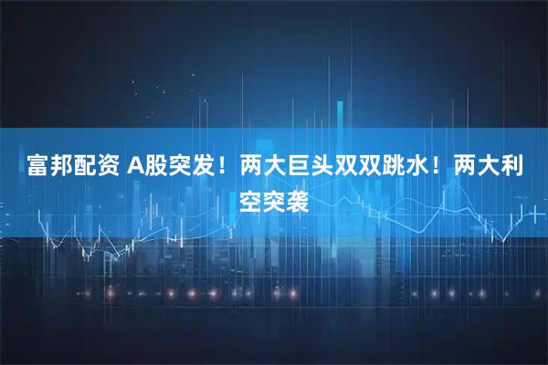 富邦配资 A股突发！两大巨头双双跳水！两大利空突袭