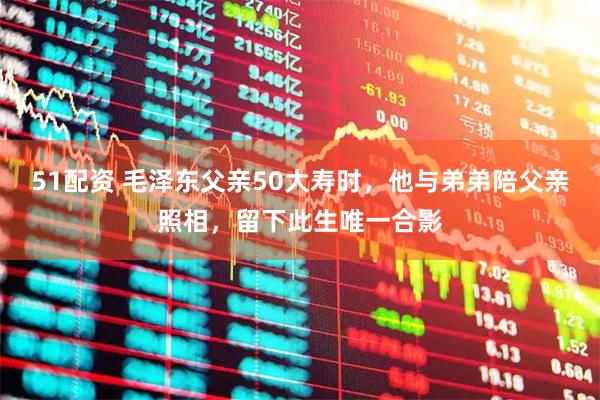 51配资 毛泽东父亲50大寿时，他与弟弟陪父亲照相，留下此生唯一合影
