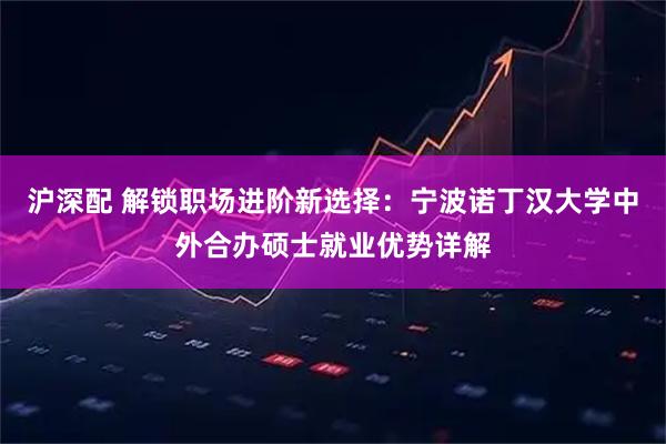 沪深配 解锁职场进阶新选择：宁波诺丁汉大学中外合办硕士就业优势详解