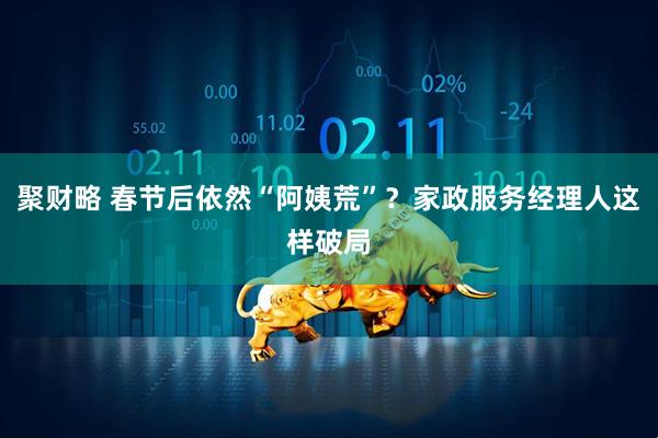聚财略 春节后依然“阿姨荒”？家政服务经理人这样破局