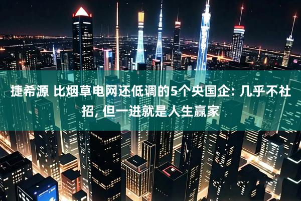捷希源 比烟草电网还低调的5个央国企: 几乎不社招, 但一进就是人生赢家