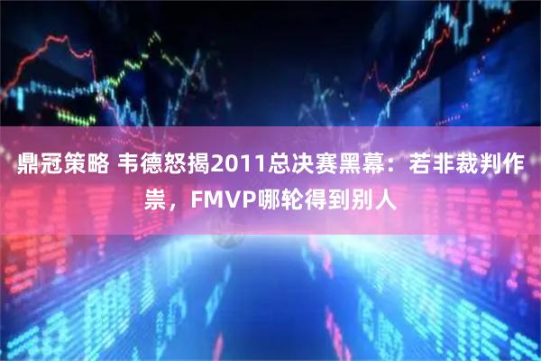 鼎冠策略 韦德怒揭2011总决赛黑幕：若非裁判作祟，FMVP哪轮得到别人