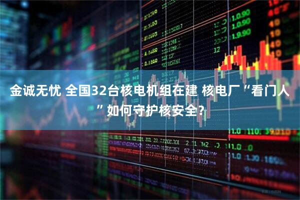 金诚无忧 全国32台核电机组在建 核电厂“看门人”如何守护核安全？