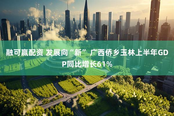 融可赢配资 发展向“新” 广西侨乡玉林上半年GDP同比增长61%