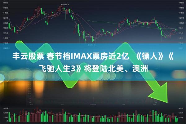 丰云股票 春节档IMAX票房近2亿  《镖人》《飞驰人生3》将登陆北美、澳洲
