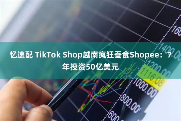 忆速配 TikTok Shop越南疯狂蚕食Shopee：7年投资50亿美元