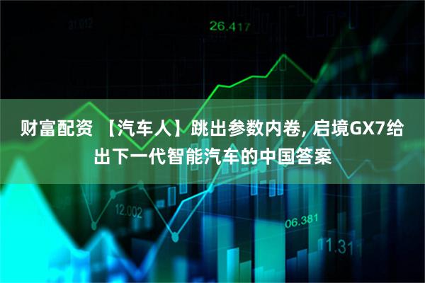 财富配资 【汽车人】跳出参数内卷, 启境GX7给出下一代智能汽车的中国答案
